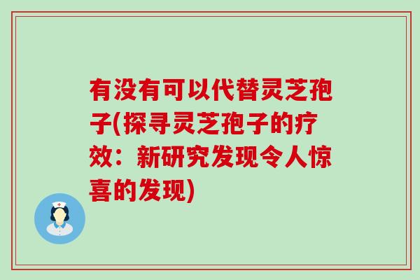 有没有可以代替灵芝孢子(探寻灵芝孢子的疗效：新研究发现令人惊喜的发现)