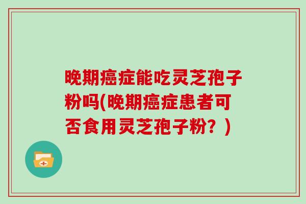 晚期症能吃灵芝孢子粉吗(晚期症患者可否食用灵芝孢子粉？)