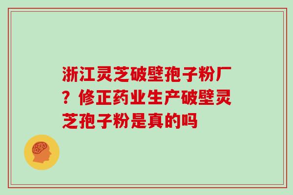 浙江灵芝破壁孢子粉厂？修正药业生产破壁灵芝孢子粉是真的吗