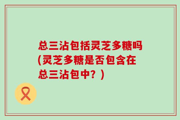 总三沾包括灵芝多糖吗(灵芝多糖是否包含在总三沾包中？)