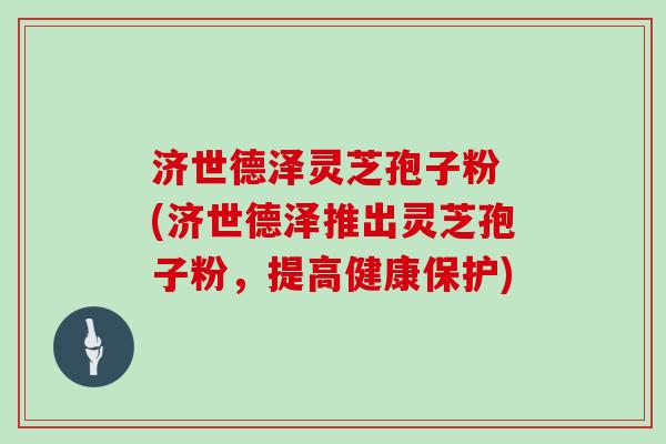 济世德泽灵芝孢子粉 (济世德泽推出灵芝孢子粉，提高健康保护)