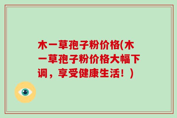 木一草孢子粉价格(木一草孢子粉价格大幅下调，享受健康生活！)