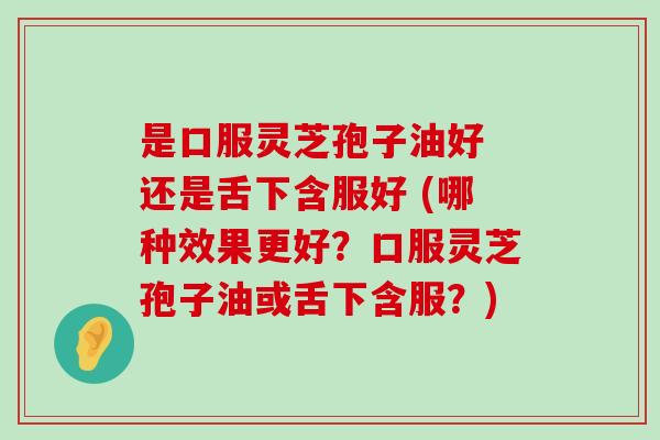 是口服灵芝孢子油好 还是舌下含服好 (哪种效果更好？口服灵芝孢子油或舌下含服？)