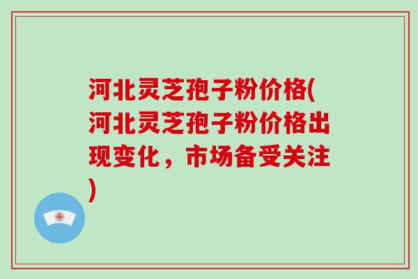 河北灵芝孢子粉价格(河北灵芝孢子粉价格出现变化，市场备受关注)