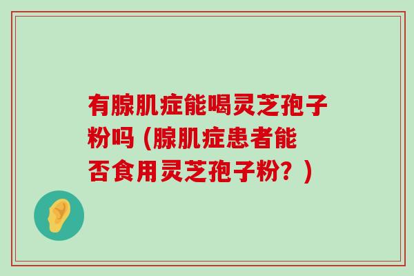 有腺肌症能喝灵芝孢子粉吗 (腺肌症患者能否食用灵芝孢子粉？)