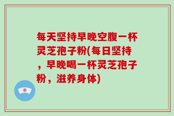 每天坚持早晚空腹一杯灵芝孢子粉(每日坚持，早晚喝一杯灵芝孢子粉，滋养身体)