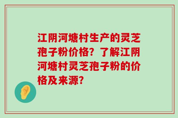 江阴河塘村生产的灵芝孢子粉价格？了解江阴河塘村灵芝孢子粉的价格及来源？