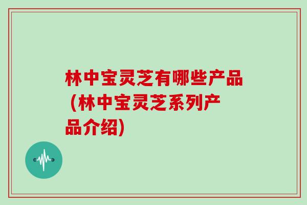 林中宝灵芝有哪些产品 (林中宝灵芝系列产品介绍)