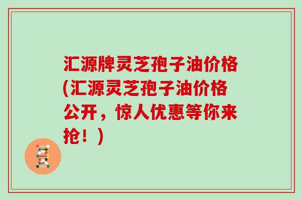 汇源牌灵芝孢子油价格(汇源灵芝孢子油价格公开，惊人优惠等你来抢！)