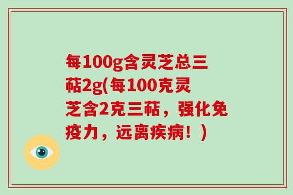 每100g含灵芝总三萜2g(每100克灵芝含2克三萜，强化免疫力，远离！)