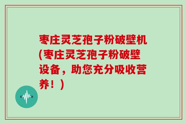 枣庄灵芝孢子粉破壁机(枣庄灵芝孢子粉破壁设备，助您充分吸收营养！)