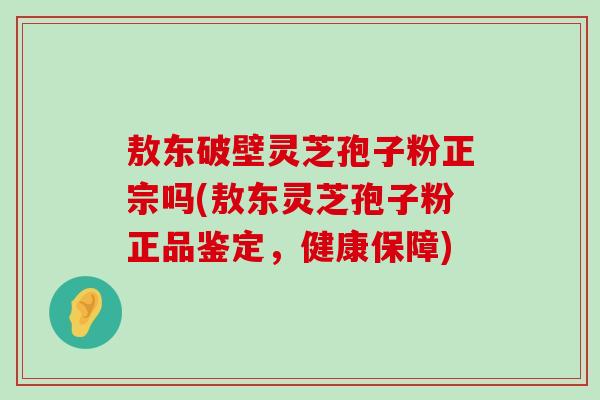 敖东破壁灵芝孢子粉正宗吗(敖东灵芝孢子粉正品鉴定，健康保障)