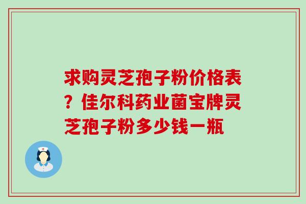 求购灵芝孢子粉价格表？佳尔科药业菌宝牌灵芝孢子粉多少钱一瓶