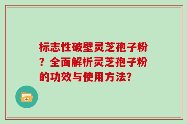 标志性破壁灵芝孢子粉？全面解析灵芝孢子粉的功效与使用方法？