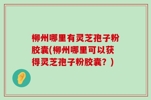 柳州哪里有灵芝孢子粉胶囊(柳州哪里可以获得灵芝孢子粉胶囊？)