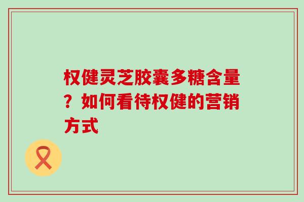 权健灵芝胶囊多糖含量？如何看待权健的营销方式