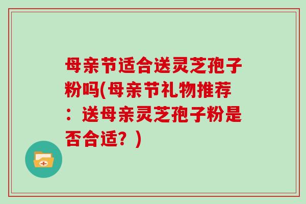 母亲节适合送灵芝孢子粉吗(母亲节礼物推荐：送母亲灵芝孢子粉是否合适？)