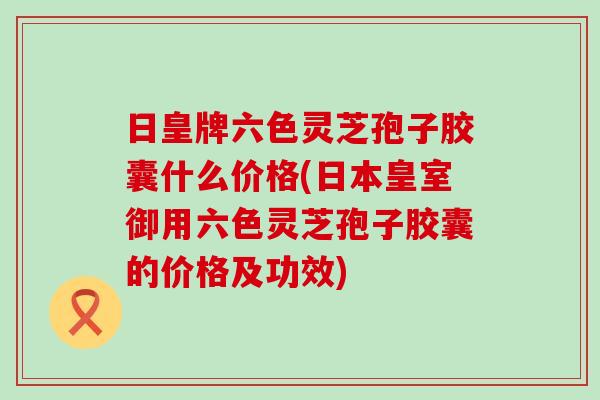 日皇牌六色灵芝孢子胶囊什么价格(日本皇室御用六色灵芝孢子胶囊的价格及功效)