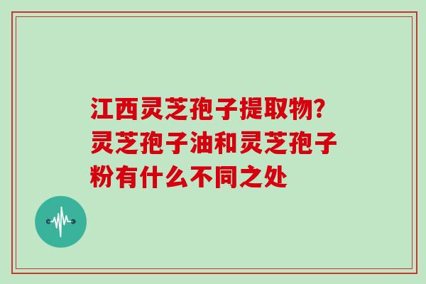 江西灵芝孢子提取物？灵芝孢子油和灵芝孢子粉有什么不同之处