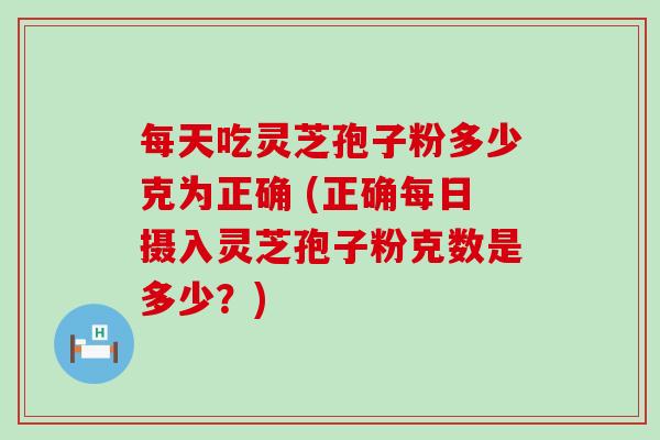 每天吃灵芝孢子粉多少克为正确 (正确每日摄入灵芝孢子粉克数是多少？)