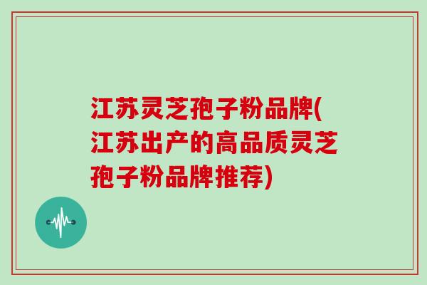 江苏灵芝孢子粉品牌(江苏出产的高品质灵芝孢子粉品牌推荐)