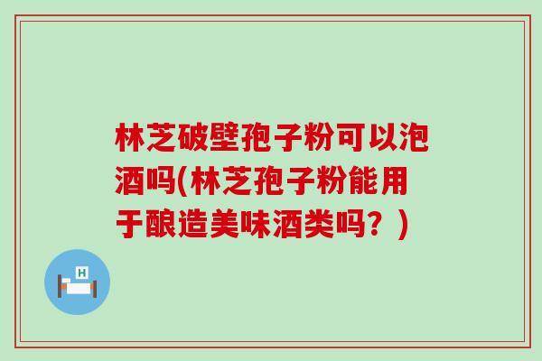 林芝破壁孢子粉可以泡酒吗(林芝孢子粉能用于酿造美味酒类吗？)