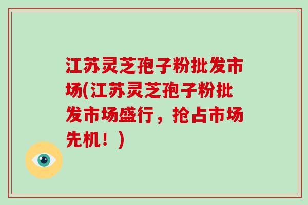 江苏灵芝孢子粉批发市场(江苏灵芝孢子粉批发市场盛行，抢占市场先机！)