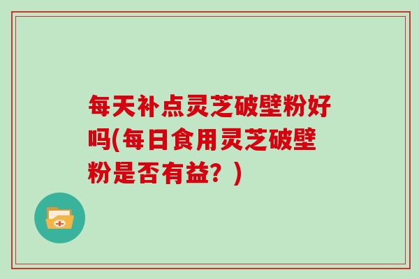 每天补点灵芝破壁粉好吗(每日食用灵芝破壁粉是否有益？)