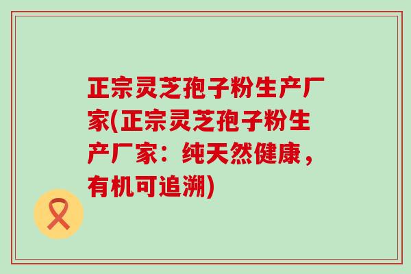 正宗灵芝孢子粉生产厂家(正宗灵芝孢子粉生产厂家：纯天然健康，有机可追溯)