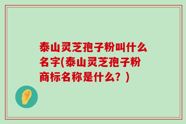 泰山灵芝孢子粉叫什么名字(泰山灵芝孢子粉商标名称是什么？)