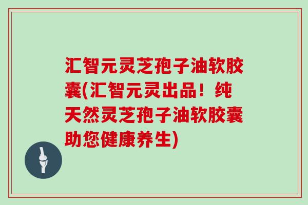 汇智元灵芝孢子油软胶囊(汇智元灵出品！纯天然灵芝孢子油软胶囊助您健康养生)