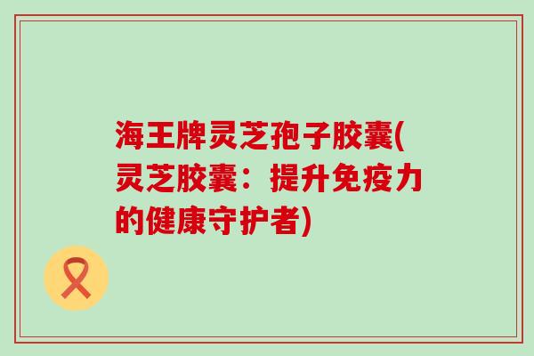 海王牌灵芝孢子胶囊(灵芝胶囊：提升免疫力的健康守护者)