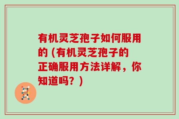 有机灵芝孢子如何服用的 (有机灵芝孢子的正确服用方法详解，你知道吗？)