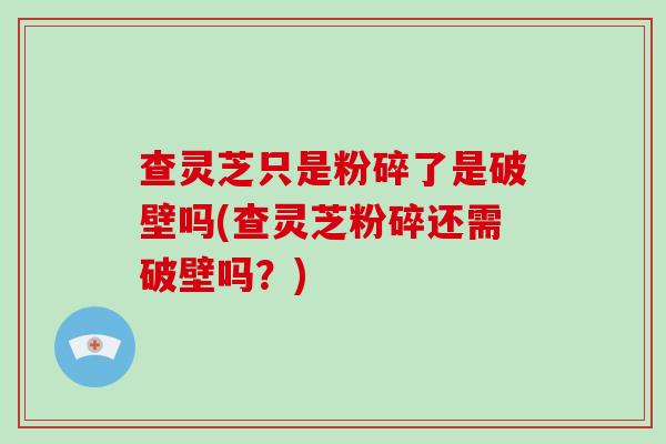 查灵芝只是粉碎了是破壁吗(查灵芝粉碎还需破壁吗？)