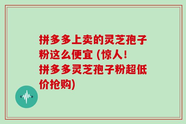 拼多多上卖的灵芝孢子粉这么便宜 (惊人！拼多多灵芝孢子粉超低价抢购)