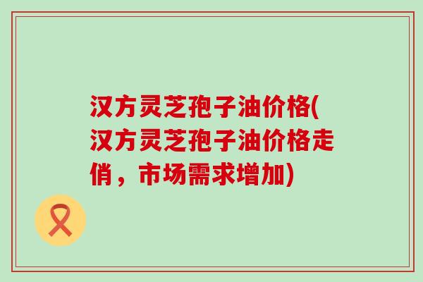 汉方灵芝孢子油价格(汉方灵芝孢子油价格走俏，市场需求增加)