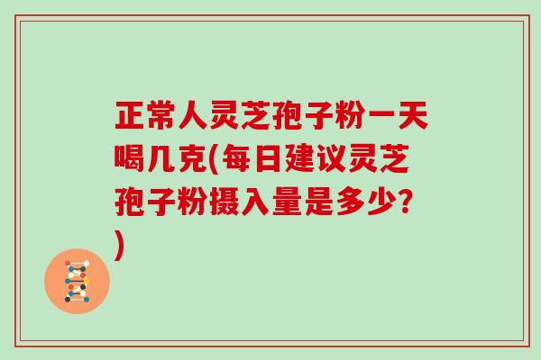 正常人灵芝孢子粉一天喝几克(每日建议灵芝孢子粉摄入量是多少？)