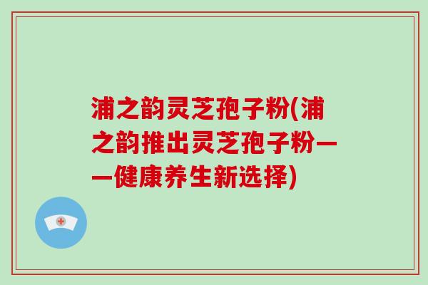 浦之韵灵芝孢子粉(浦之韵推出灵芝孢子粉——健康养生新选择)