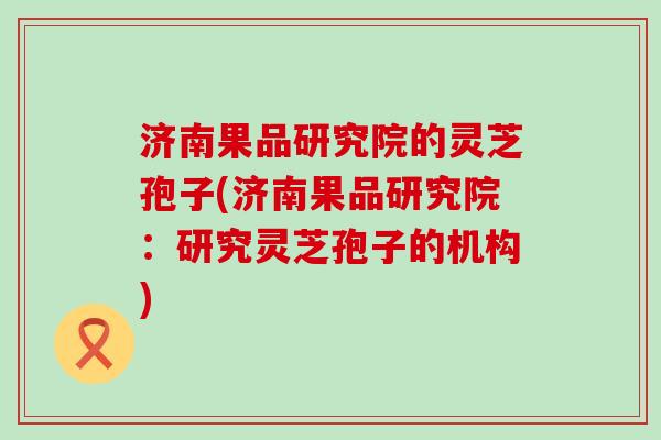 济南果品研究院的灵芝孢子(济南果品研究院：研究灵芝孢子的机构)