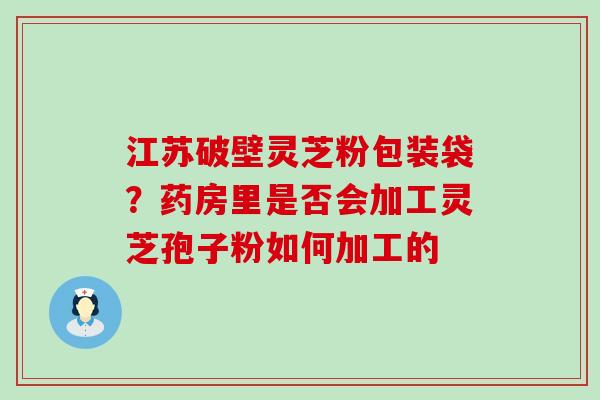 江苏破壁灵芝粉包装袋？药房里是否会加工灵芝孢子粉如何加工的