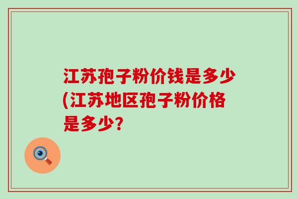 江苏孢子粉价钱是多少(江苏地区孢子粉价格是多少？