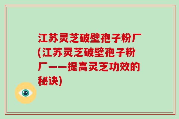 江苏灵芝破壁孢子粉厂(江苏灵芝破壁孢子粉厂——提高灵芝功效的秘诀)