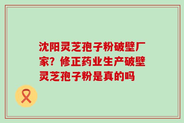 沈阳灵芝孢子粉破壁厂家？修正药业生产破壁灵芝孢子粉是真的吗