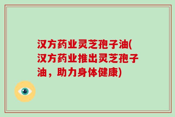 汉方药业灵芝孢子油(汉方药业推出灵芝孢子油，助力身体健康)