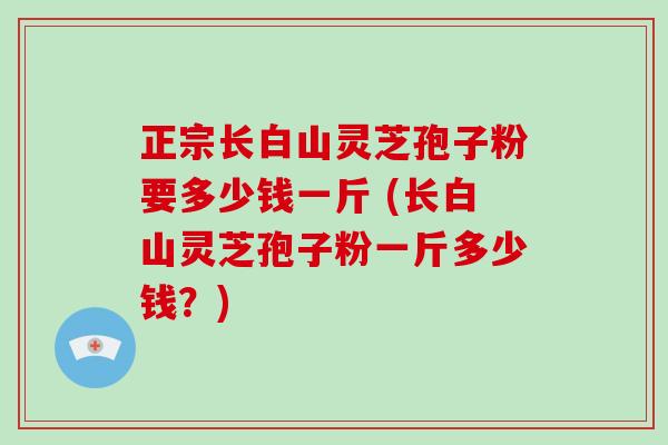 正宗长白山灵芝孢子粉要多少钱一斤 (长白山灵芝孢子粉一斤多少钱？)