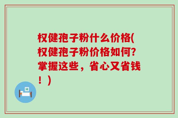 权健孢子粉什么价格(权健孢子粉价格如何？掌握这些，省心又省钱！)