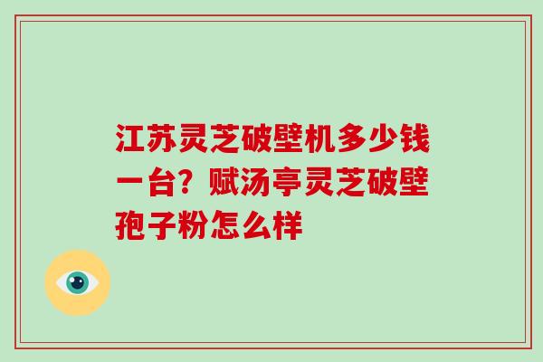 江苏灵芝破壁机多少钱一台？赋汤亭灵芝破壁孢子粉怎么样