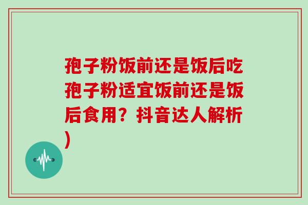 孢子粉饭前还是饭后吃孢子粉适宜饭前还是饭后食用？抖音达人解析)