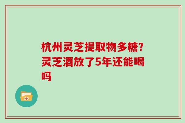 杭州灵芝提取物多糖？灵芝酒放了5年还能喝吗