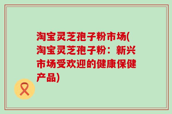 淘宝灵芝孢子粉市场(淘宝灵芝孢子粉：新兴市场受欢迎的健康保健产品)